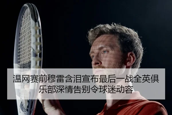 温网赛前穆雷含泪宣布最后一战全英俱乐部深情告别令球迷动容